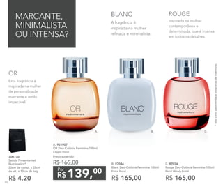 A. 901007	
OR Deo-Colônia Feminina 100ml
Chypre Floral
Preço sugerido:
R$ 165,00
139,00
R$
Por
MARCANTE,
MINIMALISTA
OU INTENSA?
A fragrância é
inspirada na mulher
refinada e minimalista.
BLANC
Esta fragrância é
inspirada na mulher
de personalidade
marcante e estilo
impecável.
OR
Inspirada na mulher
contemporânea e
determinada, que é intensa
em todos os detalhes.
ROUGE
B. 97046	
Blanc Deo-Colônia Feminina 100ml
Frutal Floral
R$ 165,00
C. 97036	
Rouge Deo-Colônia Feminina 100ml
Floral Woody Frutal
R$ 165,00
*Nãocontaparavendaseprogramasdeincentivos.
R$ 4,20
300730	
Sacola Presenteável
Nutrimetics*
20cm de comp. x 28cm
de alt. x 10cm de larg.
A. B. C.
80
 