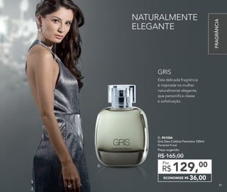 NATURALMENTE
ELEGANTE
Esta delicada fragrância
é inspirada na mulher
naturalmente elegante,
que personifica classe
e sofisticação.
GRIS
D.
D. 901006	
Gris Deo-Colônia Feminina 100ml
Floriental Frutal
Preço sugerido:
R$ 165,00
ECONOMIZE R$ 36,00
129,00
R$
Por
FRAGRÂNCIA
8181
 