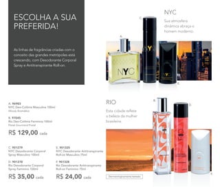 E. 901325
NYC Desodorante Antitranspirante
Roll-on Masculino 75ml
F. 901328
Rio Desodorante Antitranspirante
Roll-on Feminino 75ml
R$ 24,00 cada
A. 96983
NYC Deo-Colônia Masculina 100ml
Woody Aromático
B. 97045
Rio Deo-Colônia Feminina 100ml
Floral Gourmand Frutal
R$ 129,00 cada
Dermatologicamente testado
Esta cidade reflete
a beleza da mulher
brasileira.
RIO
Sua atmosfera
dinâmica abraça o
homem moderno.
NYC
C. 901279	
NYC Desodorante Corporal
Spray Masculino 100ml
D. 901278	
Rio Desodorante Corporal
Spray Feminino 100ml
R$ 35,00 cada
E.
F.
D.
C.
A.
As linhas de fragrâncias criadas com o
conceito das grandes metrópoles está
crescendo, com Desodorante Corporal
Spray e Antitranspirante Roll-on.
ESCOLHA A SUA
PREFERIDA!
B.
 