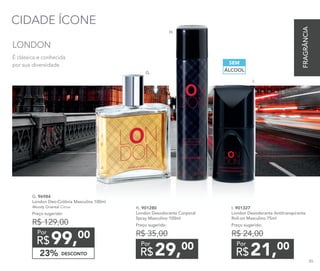 CIDADE ÍCONE
DESCONTO23%
99,00
R$
Por
G. 96984	
London Deo-Colônia Masculina 100ml
Woody Oriental Citrus
Preço sugerido:
R$ 129,00
21,00
R$
Por
I. 901327
London Desodorante Antitranspirante
Roll-on Masculino 75ml
Preço sugerido:
R$ 24,00
29,00
R$
Por
H. 901280	
London Desodorante Corporal
Spray Masculino 100ml
Preço sugerido:
R$ 35,00
ÁLCOOL
SEM
É clássica e conhecida
por sua diversidade.
LONDON
G.
H.
I.
FRAGRÂNCIA
85
 