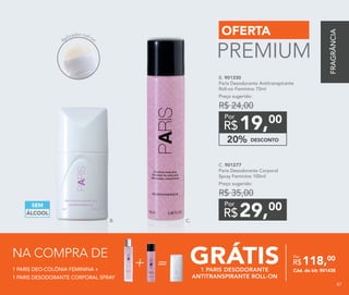 DESCONTO20%
19,00
R$
Por
B. 901330
Paris Desodorante Antitranspirante
Roll-on Feminino 75ml
Preço sugerido:
R$ 24,00
29,00
R$
Por
C. 901277	
Paris Desodorante Corporal
Spray Feminino 100ml
Preço sugerido:
R$ 35,00
ÁLCOOL
SEM
OFERTA
PREMIUM
B. C.
Aplicador roll-on
1 PARIS DEO-COLÔNIA FEMININA +
1 PARIS DESODORANTE CORPORAL SPRAY
NA COMPRA DE
GRÁTIS1 PARIS DESODORANTE
ANTITRANSPIRANTE ROLL-ON
118,00
R$
Por
Cód. do kit: 901438
=
FRAGRÂNCIA
87
 