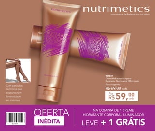 901439
Creme Hidratante Corporal
Iluminador Nutrimetics 125ml cada
Preço sugerido:
R$ 69,00 cada
59,00
R$ cada
Por
INÉDITA
OFERTA
Com partículas
de bronze que
proporcionam
luminosidade
em instantes.
NA COMPRA DE 1 CREME
HIDRATANTE CORPORAL ILUMINADOR
LEVE + 1 GRÁTIS
 