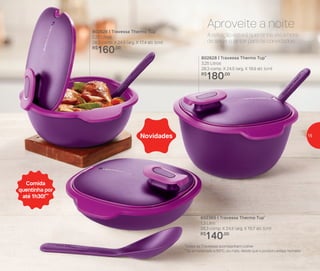 802365 | Travessa Thermo Tup*
1,3 Litro
28,3 comp. X 24,5 larg. X 10,7 alt. (cm)
R$
140,00
802626 | Travessa Thermo Tup*
2,25 Litros
28,3 comp. X 24,5 larg. X 17,4 alt. (cm)
R$
160,00
802628 | Travessa Thermo Tup*
3,25 Litros
28,3 comp. X 24,5 larg. X 19,9 alt. (cm)
R$
180,00
Novidades
A refeição estará quentinha até a hora
de servir o jantar para os convidados.
Aproveite a noite
Comida
quentinha por
até 1h30!**
*Todas as Travessas acompanham colher
**Se armazenado a 60o
C, ou mais, desde que o produto esteja fechado
15
 