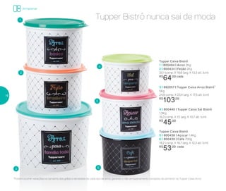 Tupper Caixa Bistrô
1 | 800494 | Arroz 2Kg
2 | 800434 | Feijão 2Kg
20,1 comp. X 18,6 larg. X 13,3 alt. (cm)
R$
64,00 cada
3 | 892057 | Tupper Caixa Arroz Bistrô*
5Kg
24,9 comp. X 23,4 larg. X 17,5 alt. (cm)
R$
103,00
4 | 800440 | Tupper Caixa Sal Bistrô
1,3Kg
16,3 comp. X 15 larg. X 10,7 alt. (cm)
R$
45,00
Tupper Caixa Bistrô
5 | 800438 | Açúcar 1,4Kg
6 | 800439 | Café 700g
18,2 comp. X 16,7 larg. X 12,3 alt. (cm)
R$
53,00 cada
*Podem ocorrer variações no tamanho dos grãos e densidade de cada tipo de arroz, gerando o não armazenamento completo do alimento na Tupper Caixa Arroz
1
2
3
4
5
6
Tupper Bistrô nunca sai de moda
Armazenar
16
 