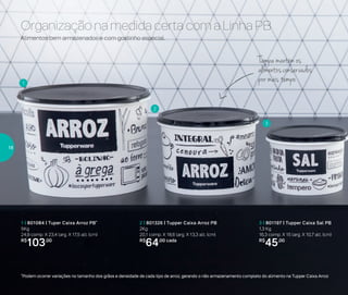 Organização na medida certa com a Linha PB
1
2
3
2 | 801326 | Tupper Caixa Arroz PB
2Kg
20,1 comp. X 18,6 larg. X 13,3 alt. (cm)
R$
64,00 cada
1 | 801084 | Tuper Caixa Arroz PB*
5Kg
24,9 comp. X 23,4 larg. X 17,5 alt. (cm)
R$
103,00
3 | 801197 | Tupper Caixa Sal PB
1,3 Kg
16,3 comp. X 15 larg. X 10,7 alt. (cm)
R$
45,00
*Podem ocorrer variações no tamanho dos grãos e densidade de cada tipo de arroz, gerando o não armazenamento completo do alimento na Tupper Caixa Arroz
Alimentos bem armazenados e com gostinho especial.
Tampa mantém os
alimentosconservados
por mais tempo
18
 