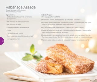 Rabanada Assada
Tempo de preparo: 30 minutos
Rendimento: 5 porções
Ingredientes:
- 5 fatias de brioche com 1,5 centímetro
de espessura
- 200 mililitros de leite condensado
- 200 mililitros de leite
- Gotinhas de essência de baunilha
- 2 ovos
- 1 xícara de açúcar cristal
- 2 colheres rasas (sopa) de canela em pó
- Manteiga para untar
Modo de Preparo:
1.	Pré-aqueça o forno a 180o
C
2.	Na Criativa 3 litros, misture bem o açúcar cristal e a canela
3.	No Quick Shake bata o leite condensado, o leite e a baunilha, até virar uma
mistura homogênea, e transfira para uma Criativa
4.	Em um Speedy Chef bata os ovos e transfira para outra Criativa
5.	Passe as fatias de brioche pela mistura de leite condensado e depois pelos
ovos batidos e deixe escorrer um pouco
6.	Coloque-as em uma assadeira levemente untada com manteiga e leve ao
forno pré-aquecido por 18 a 20 minutos, virando de lado na metade do tempo
7.	Retire e passe todos os lados da rabanada no açúcar e na canela e sirva
22
 