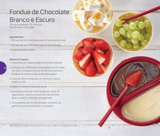 Fondue de Chocolate
Branco e Escuro
Tempo de preparo: 15 minutos
Rendimento: 2 porções
Ingredientes:
- 150 gramas de chocolate branco fracionado picado
- 150 gramas de chocolate meio amargo picado
- Frutas picadas a gosto
Modo de Preparo:
1.	Preencha com água a base do Fondue Express
2.	Coloque os 2 diferentes chocolates, um em cada
um dos 2 compartimentos do Fondue Express e
encaixe-os sobre a base onde está a água
3.	Leve ao micro-ondas por um minuto e meio à
potência 100
4.	Retire e misture individualmente
5.	Se precisar leve ao micro-ondas por mais 45
segundos e misture novamente, até derreter
bem e virarem misturas homogêneas
6.	Sirva quente com frutas picadas, utilizando os
garfinhos que acompanham o produto
Obs: O tempo de preparo varia de de acordo com a potência de cada micro-ondas
36
 