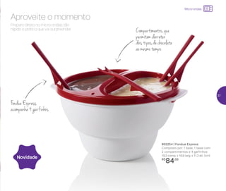 802254 | Fondue Express
Composto por: 1 base, 1 base com
2 compartimentos e 4 garfinhos
19,3 comp. x 16,9 larg. x 11,3 alt. (cm)
R$
84,00
Novidade
Preparo direto no micro-ondas: tão
rápido e prático que vai surpreender.
Aproveite o momento
Compartimentos que
permitem derreter
dois tipos de chocolate
ao mesmo tempo
Fondue Express
acompanha 4 garfinhos
Micro-ondas
37
 