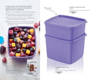 802387 | Jeitosinho Lilás
500ml
12,8 comp. X 11,2 larg. X 5,6 alt. (cm)
R$
34,00
802390 | Jeitoso Lilás
900ml
12,8 comp. X 11,2 larg. X 9,2 alt. (cm)
R$
40,00
Não racha
Frutas, assim como legumes, podem
preservar muito de seus nutrientes e
sabor quando congeladas.
� Devem ser congeladas no pico de sua maturação.
� Sempre separe, lave bem as frutas e remova as
partes em más condições antes de congelar.
� Ao lavar, nunca mergulhe as frutas na água, pois
podem perder sabor e nutrientes.
� Prepare as frutas da maneira que serão utilizadas.
Descascadas, sem talos e sementes, fatiadas ou
cortadas em cubos.
No Guia de Congelamento,
você encontra um conteúdo
completo sobre como
#CongelarSemSegredos
Acesse nosso site e veja como:
www.tupperware.com.br
38
 