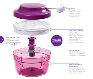 Alavanca
Basta puxar a corda
da alavanca para
começar a triturar
os ingredientes
Parte inferior da tampa
Possui travas,
garantindo total
segurança no manuseio.
Para fechar o produto,
é só encaixá-la em
sentido horário e ouvir
um click. Fácil de lavar
Base transparente e
antiderrapante
Visualize os alimentos
que estão sendo picados.
Além disso, o produto não
escorrega na superfície
Lâminas afiadas
As três lâminas trabalham
juntas, você pode picar os
mais variados ingredientes
802540 | Turbo Chef
300ml
10,8 diâm. X 8 alt. (cm)
Preço sugerido: R$195,00
Por: R$
149,00
19 cortes
por segundo
4
 