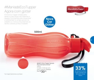 Nova
Cor
Glitter
500ml
802671 | Eco Tupper Garrafa
Plus Vermelho Glitter*
500ml
7,4 diâm. X 22,5 alt. (cm)
Preço sugerido: R$45,00
Por: R$
30,00
#ManiadeEcoTupper
Agora com glitter
A nova Eco Tupper chegou para
deixar os dias ainda mais radiantes e
alegres. Ela é perfeita para presentear
e surpreender no amigo secreto do
trabalho ou na troca de presentes da
família. Garanta já essa novidade!
*Eco Tupper Garrafa não vai ao freezer
33%de desconto na Eco
Tupper Garrafa Plus
Vermelho Glitter
500ml
49
 