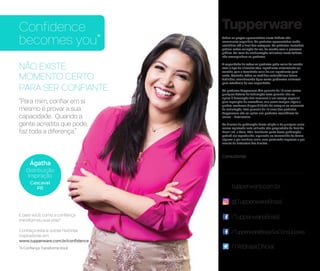 NÃO EXISTE
MOMENTO CERTO
PARA SER CONFIANTE.
“Para mim, confiar em si
mesmo é provar a sua
capacidade. Quando a
gente acredita que pode,
faz toda a diferença.”
Confidence
becomes you* Todos os preços apresentados neste folheto são
meramente sugeridos. Os produtos apresentados serão
atendidos até o final dos estoques. Os produtos ilustrados
podem sofrer variação de cor, de acordo com o processo
gráfico. Os itens de ambientação utilizados neste folheto
não acompanham os produtos.
A capacidade de todos os produtos pode variar de acordo
com o tipo de alimento e/ou ingrediente armazenado ou
contido, pois a densidade varia de um ingrediente para
outro. Contudo, todas as medidas volumétricas foram
definidas, considerando água como parâmetro universal
para referência de sua capacidade.
Os produtos Tupperware têm garantia de 10 anos contra
qualquer defeito de fabricação (esta garantia não se
aplica à decoração dos mesmos) e um serviço especial
para reposição de acessórios, tais como tampas, alças e
grades, conforme disponibilidade do estoque no momento
da solicitação. Esta garantia de 10 anos dos produtos
Tupperware não se aplica aos produtos cosméticos da
marca – Nutrimetics.
Os direitos de publicação desta edição e de qualquer outra
marca registrada nela utilizada são propriedade da Dart do
Brasil Ind. e Com. Ltda. Nenhuma parte desta publicação
poderá ser reproduzida, arquivada ou transmitida de forma
alguma e por nenhum meio, sem permissão expressa e por
escrito da detentora dos direitos.
Consultor(a):
/TupperwareBrasil
/TupperwareBrasilSoConsultores
/TWBrasilOficial
tupperware.com.br
@TupperwareBrasil
Ágatha
Distribuição
Inspiração
Cascavel
PR
E para você, como a confiança
transformou sua vida?
Conheça esta e outras histórias
inspiradoras em:
www.tupperware.com.br/confidence
*A Confiança Transforma Você
 