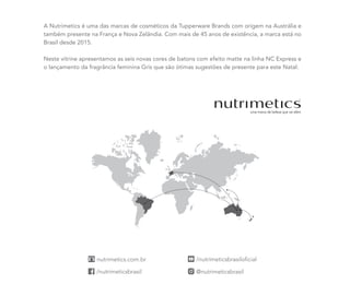 A Nutrimetics é uma das marcas de cosméticos da Tupperware Brands com origem na Austrália e
também presente na França e Nova Zelândia. Com mais de 45 anos de existência, a marca está no
Brasil desde 2015.
Neste vitrine apresentamos as seis novas cores de batons com efeito matte na linha NC Express e
o lançamento da fragrância feminina Gris que são ótimas sugestões de presente para este Natal.
 