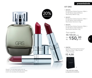 20%Desconto
2.
3.
1.
KIT GRIS
1. 901272
01 Gris Deo-Colônia Feminina 100ml +
01 NC Batom Hydra Brilliance
Nutrimetics Merlot 3,5g
2. 901271
01 Gris Deo-Colônia Feminina 100ml +
01 NC Batom Hydra Brilliance
Nutrimetics Geranium 3,5g
3. 901273
01 Gris Deo-Colônia Feminina 100ml +
01 NC Batom Hydra Brilliance
Nutrimetics Bourbon 3,5g
150,00Por
R$
Preço sugerido:
R$ 188,00 cada
cada
R$ 4,00
4. 300730
Sacola Presenteável Nutrimetics*
20cm de comp. x 28cm de alt.
x 10cm de larg.
* não conta para vendas
e programas de incentivos
4.
Atenção: a cor do batom pode variar de
acordo com a forma de aplicação do produto
e com o tom dos lábios de cada pessoa.
75
presenteáveis
 