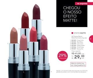 29%Desconto
PREÇO ESPECIAL
DE LANÇAMENTO
NC Express Batom
Matte Nutrimetics 4g cada
2. 901242 - Mad Mary
5. 901246 - Proud Patty
1. 901243 - Crazy Carla
4. 901245 - Happy Hellen
6. 901247 - Beauty Bia
3. 901244 - Lazy Laura
29,00Por
R$
Preço sugerido:
R$ 41,00 cada
cada
EFEITO MATTE
CHEGOU
O NOSSO
EFEITO
MATTE!1.
3.
4.
5. 6.
2.
Atenção: a cor do batom pode variar de acordo com a forma de
aplicação do produto e com o tom dos lábios de cada pessoa.
nc express
77
 