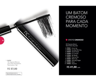 1.1.
Dermatologicamente e
Oftalmologicamente testado
1. 96994
NC Express Máscara
para Cílios Alongadora
Nutrimetics 7,5g
R$ 57,00
9. 97056 - Saturday Night
10. 97055 - Rush
11. 97053 - Anytime
NC Express Batom
Nutrimetics 4g cada
R$ 41,00 cada
5. 97050 - In a minute
6. 97054 - Be Ready
4. 97049 - Quick Nude
8. 97052 - Warm Up
7. 97047 - Day by Day
2. 97051 - Hurry Up
3. 97048 - Sunday Morning
EFEITO CREMOSO
UM BATOM
CREMOSO
PARA CADA
MOMENTO
78
 
