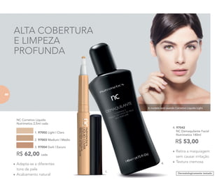 A modelo está usando Corretivo Líquido Light.
ALTA COBERTURA
E LIMPEZA
PROFUNDA
Dermatologicamente testado
• Retira a maquiagem
sem causar irritação
• Textura cremosa
4. 97042
NC Demaquilante Facial
Nutrimetics 140ml
R$ 53,00
• Adapta-se a diferentes
tons de pele
• Acabamento natural
NC Corretivo Líquido
Nutrimetics 2,5ml cada
1. 97002 Light | Claro
2. 97003 Medium | Médio
3. 97004 Dark | Escuro
R$ 62,00 cada
1.
4.
8080
 