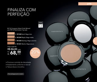 FINALIZA COM
PERFEIÇÃO
FPS
12
Dermatologicamente testado
• Promove controle da oleosidade
• Acabamento uniforme e natural
• Textura leve e microﬁna
NC Pó Compacto Velvet Finish Mineral
com FPS 12 Nutrimetics 11g cada
5. 901248 Sand | Bege claro
7. 901250 Nutmeg | Bege castanho
6. 901249 Maple | Bege médio
8. 901251 Mocha | Bege escuro
68,00Por
R$
Preço sugerido:
R$ 86,00 cada
cada
20%Desconto
6.
83
pele
 
