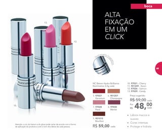 Atenção: a cor do batom e do gloss pode variar de acordo com a forma
de aplicação do produto e com o tom dos lábios de cada pessoa.
ALTA
FIXAÇÃO
EM UM
CLICK
10. 97031 - Cherry
11. 901209 - Raisin
12. 97026 - Salmon
13. 97029 - Candy
48,00Por
R$
Preço sugerido:
R$ 59,00 cada
cada
10. 11.
12.
13.
• Lábios macios e
suaves
• Cores intensas
• Protege e hidrata
5. 97027
Geranium
NC Batom Hydra Brilliance
Nutrimetics 3,5g cada
6. 901207
Champagne
7. 97028
Petal
9. 901015
Bourbon
R$ 59,00 cada
8. 97030
Merlot
Fechamento ma
gnético
boca
85
 
