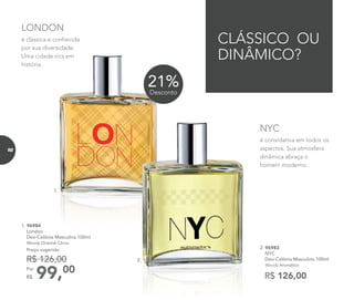 1. 96984
London
Deo-Colônia Masculina 100ml
Woody Oriental Citrus
99,00Por
R$
Preço sugerido:
R$ 126,00
é convidativa em todos os
aspectos. Sua atmosfera
dinâmica abraça o
homem moderno.
NYC
Deo-Colônia Masculina 100ml
CLÁSSICO OU
DINÂMICO?
1.
é clássica e conhecida
por sua diversidade.
Uma cidade rica em
história.
LONDON
R$ 126,00
2. 96983
NYC
Deo-Colônia Masculina 100ml
Woody Aromático
2.
21%Desconto
92
 