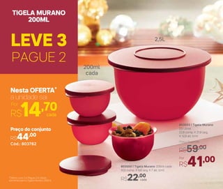 803553 | Tigela Murano
2,5 Litros
22,8 comp. X 21,8 larg.
X 12,8 alt. (cm)
Por
R$41,00
Preço Sugerido
R$59,00
2,5L
200ml
cada
803550 | Tigela Murano 200ml cada
10,5 comp. X 9,8 larg. X 7 alt. (cm)
cadaR$22,00
PAGUE 2
LEVE 3
TIGELA MURANO
200ML
R$14,70cada
Por
Nesta OFERTA*
a unidade sai
Cód.: 803762
Preço do conjunto
R$44,00
*Oferta Leve 3 e Pague 2 é válida
somente para a Tigela Murano 200ml
 