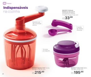 802250 | Colheres
Medidoras Geração II
Acompanha: 6 colheres
11 comp. X 4 larg. X 4 alt. (cm)
R$33,00
802540 | Turbo Chef 300ml
10,8 diâm. X 8 alt. (cm)
R$195,00
Indispensáveis
na cozinha
6 opções
de medidas
diferentes
19 cortes
por segundo
Batedeira que
não usa energia
elétrica
803529 | Speedy Chef 1,2 Litro
14,4 diâm. X 26,2 alt. (cm)
R$215,00
26
Preparar
 