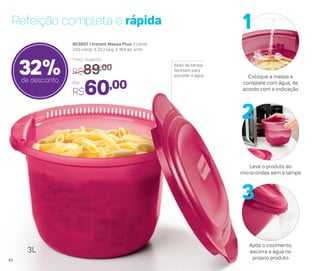 Refeição completa e rápida
803007 | Instant Massa Plus 3 Litros
23,5 comp. X 22,2 larg. X 16,4 alt. (cm)
Por
R$60,00
Preço Sugerido
R$89,00
32%de desconto
Abas da tampa
facilitam para
escorrer a água
3L
Coloque a massa e
complete com água, de
acordo com a indicação
Leve o produto ao
micro-ondas sem a tampa
Após o cozimento,
escorra a água no
próprio produto
1
2
3
42
 