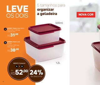 OS DOIS
LEVE
802867 | Basic Line 500ml
12,6 comp. X 13,6 larg.
X 6,5 alt. (cm)
R$31,00
A
802864 | Basic Line
1,2 Litro
17 comp. X 16,5 larg.
X 8,1 alt. (cm)
R$38,00
B
NOVA COR
5 tamanhos para
organizar
a geladeira
A B+
803573 | Conjunto
Por
R$52,00
24%de desconto
1,2L
500ml
46
 