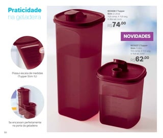 803537 | Tupper
Slim 1 Litro
11,5 comp. X 11,5 larg.
X 15,6 alt. (cm)
R$62,00
803446 | Tupper
Slim 2 Litros
11,8 comp. X 11,8 larg.
X 28,4 alt. (cm)
R$74,00
NOVIDADES
Praticidade
na geladeira
Se encaixam perfeitamente
na porta da geladeira
Possui escala de medidas
(Tupper Slim 1L)
50
 