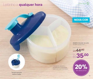 803600 | Dosador de Leite
9,5 diâm. X 9 alt. (cm)
Por
R$35,00
Preço Sugerido
R$44,00
20%de desconto
NOVA COR
Leitinho a qualquer hora
Tampa que gira
sobre a base
3 divisórias separam e
armazenam a quantidade
ideal para cada mamadeira
Infantil | Servir
51
 