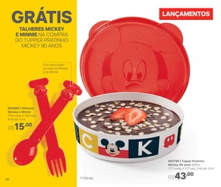 LANÇAMENTOS
803608 | Talheres
Mickey e Minnie
17,8 comp. X 17,8 larg.
X 4,5 alt. (cm)
R$15,00
803798 | Tupper Pratinho
Mickey 90 anos 500ml
17,7 comp. X 17,7 larg. X 4,6 alt. (cm)
R$43,00
TALHERES MICKEY
E MINNIE NA COMPRA
DO TUPPER PRATINHO
MICKEY 90 ANOS
GRÁTIS
® Disney
Com decoração
do rosto do Mickey
e da Minnie
56
 