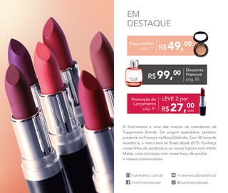 A Nutrimetics é uma das marcas de cosméticos da
Tupperware Brands. De origem australiana, também
presente na França e na Nova Zelândia. Com 50 anos de
existência, a marca está no Brasil desde 2015. Conheça
nossa linha de produtos e os novos batons com efeito
Matte, uma cocriação com nossa força de vendas
e nossos consumidores.
EM
DESTAQUE
Desconto
Premium
pág. 85
99,00
R$
Preço Inédito
pág. 77 49,00
R$
Promoção de
Lançamento
pág. 91 cada27,00
R$
LEVE 2 por
 