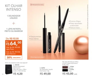 KIT OLHAR
INTENSO
C.
B.
*nãocontaparavendaseprogramasdeincentivos
D. 97005
Preto
NC Lápis Retrátil para Olhos
à Prova d’água Nutrimetics
0,35g cada
R$ 43,00 cada
C. 97006
Marrom
Oftalmologicamente testado
R$ 49,00
B. 96996	
NC Delineador Líquido
Nutrimetics 1,8g
D.
R$ 4,20
A. 300730	
Sacola Presenteável
Nutrimetics*
20cm de comp. x 28cm
de alt. x 10cm de larg.
Deixe seu presente ainda mais especial!
1 DELINEADOR
LÍQUIDO
1 LÁPIS RETRÁTIL
PRETO OU MARROM
PRESENTEÁVEIS
• Traços precisos
• Cor intensa
• À prova d’água
• Possui apontador
e esfumador
• Textura macia
De R$ 92,00
DESCONTO30%
64,00
R$
Por
Cód. do Kit: 901435
Lápis Preto
Cód. do Kit: 901436
Lápis Marrom
70
 