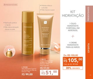 OFERTA
E. 901208
Óleo Hidratante Corporal
em Aerossol com Óleo de
Damasco 100g
R$ 99,00
Preço sugerido:
R$ 59,00
51,00
R$
Por
F. 901210
Creme Hidratante para
as Mãos com Óleo de
Damasco 100ml
F.
E.
OFERTA
Produto aerossol
PRESENTEÁVEIS
• Aplicação prática 	 	
e rápida
• Não deixa sensação 	 	
oleosa na pele
• Hidrata mãos e 	
cutículas
• Pele macia e suave
KIT
HIDRATAÇÃO
1 ÓLEO
HIDRATANTE
CORPORAL EM
AEROSSOL
1 CREME
HIDRATANTE
PARA AS MÃOS
De R$ 150,00
DESCONTO30%
105,00
R$
Por
Cód. do Kit: 901424
PRESENTEÁVEIS
71
 