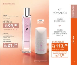 OFERTA
E.
1 PARIS
DEO-COLÔNIA
1 PARIS
DESODORANTE
ANTITRANSPIRANTE
ROLL-ON
D.
OFERTA
E. 901330
Paris Desodorante
Antitranspirante Roll-on
Feminino 75ml
Preço sugerido:
R$ 24,00
21,00
R$
Por
D. 96985	
Paris Deo-Colônia Feminina 100ml
Floral Frutal Musk
ECONOMIZE R$ 30,00
99,00
R$
Por
Preço sugerido:
R$ 129,00
PRESENTEÁVEIS
ÁLCOOL
SEM
Dermatologicamente testado
KIT
ROMANCE
14,00
R$
NO KIT, O DESODORANTE
ROLL-ON PARIS SAI POR
De R$ 120,00
113,00
R$
Por
Cód. do Kit: 901426
PRESENTEÁVEIS
73
 