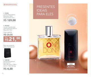 A. 96984	
London Deo-Colônia
Masculina 100ml
Woody Oriental Citrus
R$ 129,00
B. 901327
London Desodorante
Antitranspirante Roll-on
Masculino 75ml
Preço sugerido:
R$ 24,00
21,00
R$
Por
*nãocontaparavendaseprogramasdeincentivos
B.A.
PRESENTES
IDEAIS
PARA ELES
ÁLCOOL
SEM
Dermatologicamente testado
Aplicador roll-on
R$ 4,20
C. 300730	
Sacola Presenteável
Nutrimetics*
20cm de comp. x 28cm
de alt. x 10cm de larg.
Deixe seu presente
ainda mais especial!
PRESENTEÁVEIS
74
 