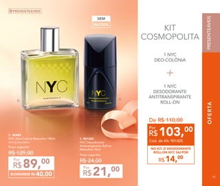 OFERTA
Preço sugerido:
R$ 24,00
21,00
R$
Por
E. 901325
NYC Desodorante
Antitranspirante Roll-on
Masculino 75ml
ECONOMIZE R$ 40,00
89,00
R$
Por
D. 96983
NYC Deo-Colônia Masculina 100ml
Woody Aromático
Preço sugerido:
R$ 129,00
D.
E.
OFERTAPRESENTEÁVEIS
ÁLCOOL
SEM
KIT
COSMOPOLITA
PRESENTEÁVEIS
1 NYC
DEO-COLÔNIA
1 NYC
DESODORANTE
ANTITRANSPIRANTE
ROLL-ON
14,00
R$
NO KIT, O DESODORANTE
ROLL-ON NYC SAI POR
De R$ 110,00
103,00
R$
Por
Cód. do Kit: 901425
PRESENTEÁVEIS
75
 
