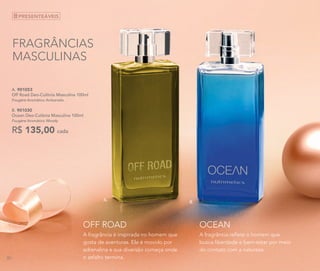 A. 901053	
Off Road Deo-Colônia Masculina 100ml
Fougère Aromático Ambarado
B. 901030	
Ocean Deo-Colônia Masculina 100ml
Fougère Aromático Woody
R$ 135,00 cada
B.
A.
FRAGRÂNCIAS
MASCULINAS
A fragrância é inspirada no homem que
gosta de aventuras. Ele é movido por
adrenalina e sua diversão começa onde
o asfalto termina.
OFF ROAD
A fragrância reflete o homem que
busca liberdade e bem-estar por meio
do contato com a natureza.
OCEAN
PRESENTEÁVEIS
82
 