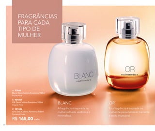 A.
B.
A. 97046	
Blanc Deo-Colônia Feminina 100ml
Frutal Floral
B. 901007	
OR Deo-Colônia Feminina 100ml
Chypre Floral
C. 901006	
Gris Deo-Colônia Feminina 100ml
Floriental Frutal
R$ 165,00 cada
FRAGRÂNCIAS
PARA CADA
TIPO DE
MULHER
A fragrância é inspirada na
mulher refinada, autêntica e
minimalista.
Esta fragrância é inspirada na
mulher de personalidade marcante
e estilo impecável.
BLANC OR
86
 