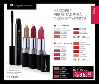 J.
V. W.
X.
O. 97053
Anytime
Q. 97052
Warm Up
P. 97051
Hurry Up
EFEITO CREMOSO
NC Express Batom
Nutrimetics 4g cada
R$ 41,00 cada
S. 97054
Be Ready
R. 97048
Sunday Morning
T. 97055
Rush
U. 97047
Day by Day
AS CORES
PERFEITAS PARA
CADA MOMENTO!
J. 96994	
NC Express Máscara
para Cílios Alongadora
Nutrimetics 7,5g
R$ 57,00
Preço sugerido:
R$ 41,00 cada
35,00
R$ cada
Por
W. 97056
Saturday Night
V. 97049
Quick Nude
X. 97050
In a Minute
L. 901246
Proud Patty
K. 901244
Lazy Laura
M. 901242
Mad Mary
EFEITO MATTE
NC Express Batom
Matte Nutrimetics 4g cada
N. 901245
Happy Hellen
R$ 41,00 cada
BOCA
8989
 