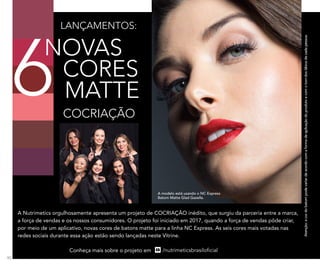 A modelo está usando o NC Express
Batom Matte Glad Gazelle.
Atenção:acordobatompodevariardeacordocomaformadeaplicaçãodoprodutoecomotomdoslábiosdecadapessoa.
A Nutrimetics orgulhosamente apresenta um projeto de COCRIAÇÃO inédito, que surgiu da parceria entre a marca,
a força de vendas e os nossos consumidores. O projeto foi iniciado em 2017, quando a força de vendas pôde criar,
por meio de um aplicativo, novas cores de batons matte para a linha NC Express. As seis cores mais votadas nas
redes sociais durante essa ação estão sendo lançadas neste Vitrine.
LANÇAMENTOS:
COCRIAÇÃO
NOVAS
CORES
MATTE6
Conheça mais sobre o projeto em
90
 