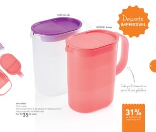 Desconto
IMPERDÍVEL
Cabe perfeitamente na
porta da sua geladeira
31%de desconto nas
páginas 60 e 61
84894 | Lilás
Jarra Ideal
1 Litro cada
17,8 comprimento X 8,5 largura X 16,9 altura (cm)
Preço sugerido: R$ 51,00 cada
Por: R$
35,00 cada
801606 | Guava
61
 