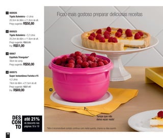 18
Ficou mais gostoso preparar deliciosas receitas
1
800926
Tigela Batedeira - 2 Litros
20,3cm de diâm. x 11,6cm de alt.
Preço sugerido: R$50,80
1
88667
Espátula Triangular*
30cm de comp.
Preço sugerido: R$50,00
3
800925
Tigela Batedeira - 3,2 Litros
25,2cm de diâm. x 11,6cm de alt.
Preço sugerido: R$63,80
Por: R$51,00
2
800975
Super Instantânea Farinha nº4
4,3 Litros
19cm de diâm. x 21,5cm de alt.
Preço sugerido: R$87,40
Por: R$69,00
4
Tampa que não
deixa vazar nada!até 21%
de desconto nas
páginas 18 e 19
DES
CON
TO *Não é recomendável contato contínuo com metal quente, chama ou óleo quente
 