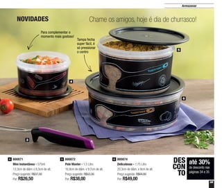 35
Armazenar
Chame os amigos, hoje é dia de churrasco!
3
4
6
5
800871
Mini Instantânea - 575ml
13,3cm de diâm. x 8,3cm de alt.
Preço sugerido: R$37,30
Por: R$26,50
4 800872
Pote Master - 1,5 Litro
16,9cm de diâm. x 9,7cm de alt.
Preço sugerido: R$53,30
Por: R$38,00
5 800874
Delicatesse - 1,75 Litro
20,3cm de diâm. x 9cm de alt.
Preço sugerido: R$64,80
Por: R$49,00
6
até 30%
de desconto nas
páginas 34 e 35
DES
CON
TO
Para complementar o
momento mais gostoso!
Tampa fecha
super fácil, é
só pressionar
o centro
NOVIDADES
 