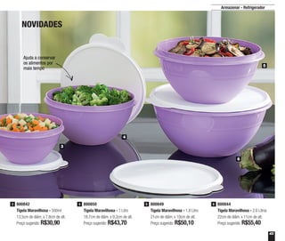 43
Ajuda a conservar
os alimentos por
mais tempo
Armazenar - Refrigerador
800842
Tigela Maravilhosa - 500ml
13,5cm de diâm. x 7,8cm de alt.
Preço sugerido: R$30,90
3 800850
Tigela Maravilhosa - 1 Litro
18,7cm de diâm. x 9,2cm de alt.
Preço sugerido: R$43,70
4 800849
Tigela Maravilhosa - 1,8 Litro
21cm de diâm. x 10cm de alt.
Preço sugerido: R$50,10
5 800844
Tigela Maravilhosa - 2,6 Litros
22cm de diâm. x 11cm de alt.
Preço sugerido: R$55,40
6
3
4
5
6
NOVIDADES
 