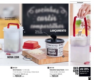 5
Destaques
NOVA COR
LANÇAMENTOTampa com
bico dosador
Um produto para
conservar e servir
até 28%
de desconto nas
páginas 4 e 5
DES
CON
TO
801334
Serve Conserva - 1,2 Litro cada
11,4cm de comp. x 11,4cm de larg. x 18,6cm de alt.
Preço sugerido: R$62,90 cada
Por: R$50,00cada
4 801199
Redondinha Queijo Ralado - 500ml
10,3cm de diâm. x 9cm de alt.
Preço sugerido: R$35,00
Por: R$25,00
5
4
5
 