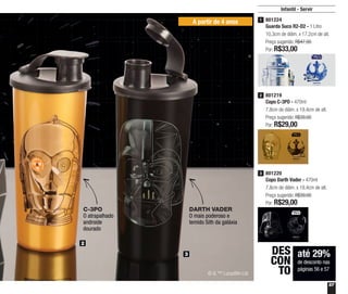 57
Infantil - Servir
A partir de 4 anos
até 29%
de desconto nas
páginas 56 e 57
DES
CON
TO
2
3
801224
Guarda Suco R2-D2 - 1 Litro
10,3cm de diâm. x 17,2cm de alt.
Preço sugerido: R$47,00
Por: R$33,00
1
801219
Copo C-3PO - 470ml
7,8cm de diâm. x 19,4cm de alt.
Preço sugerido: R$39,00
Por: R$29,00
2
801220
Copo Darth Vader - 470ml
7,8cm de diâm. x 19,4cm de alt.
Preço sugerido: R$39,00
Por: R$29,00
3
© & ™ Lucasfilm Ltd
C-3PO
O atrapalhado
androide
dourado
DARTH VADER
O mais poderoso e
temido Sith da galáxia
 