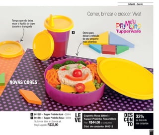 61
Infantil - Servir
3
4
Comer, brincar e crescer. Viva!
Copinho Rosa 200ml +
Tupper Pratinho Rosa 550ml
Por: R$44,00 o conjunto
Cód. do conjunto: 801312
LE
VE
33%
de desconto
nos conjuntos
DES
CON
TO
NOVAS CORES
Tampa que não deixa
vazar o líquido do copo
durante o transporte
Ótimo para
deixar a refeição
do seu pequeno
mais divertida
801295 - Tupper Pratinho Azul - 550ml
801294 - Tupper Pratinho Rosa - 550ml
16,6cm de diâm. x 4,5cm de alt.
Preço sugerido: R$33,00
2
4
 