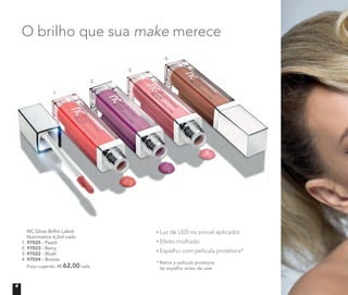 O brilho que sua make merece
* Retire a película protetora
do espelho antes de usar
Luz de LED no pincel aplicador
Efeito molhado
Espelho com película protetora*
	 NC Gloss Brilho Labial
	 Nutrimetics 6,2ml cada
1. 97025 - Peach
2. 97023 - Berry
3. 97022 - Blush
4. 97024 - Bronze
	 Preço sugerido: R$ 62,00 cada
1.
2.
3.
4.
4
 