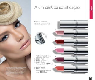 boca
	 NC Batom Hydra Brilliance
Nutrimetics 3,5g cada
5. 97028 - Petal
6. 97027 - Geranium
7. 97029 - Candy
Preço sugerido: R$ 56,00 cada
8. 97030 - Merlot
9. 97026 - Salmon
	 Preço sugerido: R$ 56,00 cada
	 Por: R$ 45,00 cada
Fechamento ma
gnético
Textura cremosa
Embalagem cromada
A modelo está usando Corretivo Líquido
Light, Base Líquida Mineral Matte
Butterscoth, Pó Compacto Velvet Finish
Mineral Sand e Blush Baked Júpiter no
rosto. Delineador Líquido nos olhos.
Gloss Brilho Labial Blush nos lábios.
A um click da sofisticação
5.
6.
7.
8.
9.
5
 